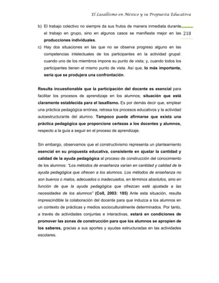 El Lasallismo en México y su Propuesta Educativa


b) El trabajo colectivo no siempre da sus frutos de manera inmediata durante
   el trabajo en grupo, sino en algunos casos se manifiesta mejor en las 218
   producciones individuales.
c) Hay dos situaciones en las que no se observa progreso alguno en las
   competencias intelectuales de los participantes en la actividad grupal:
   cuando uno de los miembros impone su punto de vista; y, cuando todos los
   participantes tienen el mismo punto de vista. Así que, lo más importante,
   sería que se produjera una confrontación.


Resulta incuestionable que la participación del docente es esencial para
facilitar los procesos de aprendizaje en los alumnos; situación que está
claramente establecida para el lasallismo. Es por demás decir que, emplear
una práctica pedagógica errónea, retrasa los procesos educativos y la actividad
autoestructurante del alumno. Tampoco puede afirmarse que exista una
práctica pedagógica que proporcione certezas a los docentes y alumnos,
respecto a la guía a seguir en el proceso de aprendizaje.


Sin embargo, observamos que el constructivismo representa un planteamiento
esencial en su propuesta educativa, consistente en ajustar la cantidad y
calidad de la ayuda pedagógica al proceso de construcción del conocimiento
de los alumnos: “Los métodos de enseñanza varían en cantidad y calidad de la
ayuda pedagógica que ofrecen a los alumnos. Los métodos de enseñanza no
son buenos o malos, adecuados o inadecuados, en términos absolutos, sino en
función de que la ayuda pedagógica que ofrezcan esté ajustada a las
necesidades de los alumnos” (Coll, 2003: 185) Ante esta situación, resulta
imprescindible la colaboración del docente para que induzca a los alumnos en
un contexto de prácticas y medios socioculturalmente determinados. Por tanto,
a través de actividades conjuntas e interactivas, estará en condiciones de
promover las zonas de construcción para que los alumnos se apropien de
los saberes, gracias a sus aportes y ayudas estructuradas en las actividades
escolares.
 