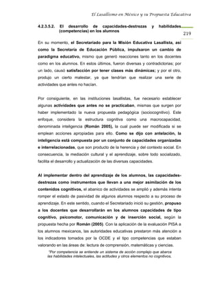 El Lasallismo en México y su Propuesta Educativa


4.2.3.5.2.   El desarrollo de capacidades-destrezas                  y    habilidades
             (competencias) en los alumnos
                                                                                        219
En su momento, el Secretariado para la Misión Educativa Lasallista, así
como la Secretaría de Educación Pública, impulsaron un cambio de
paradigma educativo, mismo que generó reacciones tanto en los docentes
como en los alumnos. En estos últimos, fueron diversas y contradictorias; por
un lado, causó satisfacción por tener clases más dinámicas; y por el otro,
produjo un cierto malestar, ya que tendrían que realizar una serie de
actividades que antes no hacían.


Por consiguiente, en las instituciones lasallistas, fue necesario establecer
algunas actividades que antes no se practicaban, mismas que surgen por
haber implementado la nueva propuesta pedagógica (sociocognitivo). Este
enfoque, considera la estructura cognitiva como una macrocapacidad,
denominada inteligencia (Román 2005), la cual puede ser modificada si se
emplean acciones apropiadas para ello. Como se dijo con antelación, la
inteligencia está compuesta por un conjunto de capacidades organizadas
e interrelacionadas, que son producto de la herencia y del contexto social. En
consecuencia, la mediación cultural y el aprendizaje, sobre todo socializado,
facilita el desarrollo y actualización de las diversas capacidades.


Al implementar dentro del aprendizaje de los alumnos, las capacidades-
destrezas como instrumentos que llevan a una mejor asimilación de los
contenidos cognitivos, el abanico de actividades se amplió y además intenta
romper el estado de pasividad de algunos alumnos respecto a su proceso de
aprendizaje. En este sentido, cuando el Secretariado inició su gestión, propuso
a los docentes que desarrollarán en los alumnos capacidades de tipo
cognitivo, psicomotor, comunicación y de inserción social, según la
propuesta hecha por Román (2005). Con la aplicación de la evaluación PISA a
los alumnos mexicanos, las autoridades educativas prestaron más atención a
los indicadores tomados por la OCDE y el tipo competencias que estaban
valorando en las áreas de: lectura de comprensión, matemáticas y ciencias.
      “Por competencia se entiende un sistema de acción complejo que abarca
     las habilidades intelectuales, las actitudes y otros elementos no cognitivos,
 
