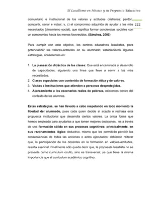 El Lasallismo en México y su Propuesta Educativa


comunitario e institucional de los valores y actitudes cristianas: perdón,
compartir, sanar e incluir; y, c) el compromiso adquirido de ayudar a los más 222
necesitados (dinamismo social), que significa formar conciencias sociales con
un compromiso hacia los menos favorecidos. (Sánchez, 2005)


Para cumplir con este objetivo, los centros educativos lasallistas, para
potencializar los valores-actitudes en su alumnado; establecieron algunas
estrategias, consistentes en:


1. La planeación didáctica de las clases: Que está encaminada al desarrollo
   de capacidades; siguiendo una línea que lleve a servir a los más
   necesitados.
2. Clases especiales con contenido de formación ética y de valores.
3. Visitas a instituciones que atienden a personas desprotegidas.
4. Acercamiento a los escenarios reales de pobreza, existentes dentro del
   contexto de los alumnos.


Estas estrategias, se han llevado a cabo respetando en todo momento la
libertad del alumnado, pues cada quien decide sí acepta o rechaza esta
propuesta institucional que desarrolla ciertos valores. La única forma que
hemos empleado para ayudarlos a que tomen mejores decisiones, es a través
de una formación sólida en sus procesos cognitivos; principalmente, en
sus razonamientos lógico deductivo, mismo que les permitirán percibir las
consecuencias de todas las acciones o actos ejecutados; debiendo reiterar
que, la participación de los docentes en la formación en valores-actitudes,
resulta esencial. Finalmente sólo queda decir que, la propuesta lasallista no se
presenta como currículum oculto, sino es transversal, ya que tiene la misma
importancia que el currículum académico cognitivo.
 