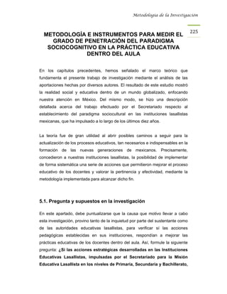Metodología de la Investigación



                                                                                   225
  METODOLOGÍA E INSTRUMENTOS PARA MEDIR EL
    GRADO DE PENETRACIÓN DEL PARADIGMA
   SOCIOCOGNITIVO EN LA PRÁCTICA EDUCATIVA
              DENTRO DEL AULA

En los capítulos precedentes, hemos señalado el marco teórico que
fundamenta el presente trabajo de investigación mediante el análisis de las
aportaciones hechas por diversos autores. El resultado de este estudio mostró
la realidad social y educativa dentro de un mundo globalizado, enfocando
nuestra atención en México. Del mismo modo, se hizo una descripción
detallada acerca del trabajo efectuado por el Secretariado respecto al
establecimiento del paradigma sociocultural en las instituciones lasallistas
mexicanas, que ha impulsado a lo largo de los últimos diez años.


La teoría fue de gran utilidad al abrir posibles caminos a seguir para la
actualización de los procesos educativos, tan necesarios e indispensables en la
formación de las nuevas generaciones de mexicanos. Precisamente,
concedieron a nuestras instituciones lasallistas, la posibilidad de implementar
de forma sistemática una serie de acciones que permitieron mejorar el proceso
educativo de los docentes y valorar la pertinencia y efectividad, mediante la
metodología implementada para alcanzar dicho fin.




5.1. Pregunta y supuestos en la investigación

En este apartado, debe puntualizarse que la causa que motivo llevar a cabo
esta investigación, provino tanto de la inquietud por parte del sustentante como
de las autoridades educativas lasallistas, para verificar sí las acciones
pedagógicas establecidas en sus instituciones, respondían a mejorar las
prácticas educativas de los docentes dentro del aula. Así, formule la siguiente
pregunta: ¿Sí las acciones estratégicas desarrolladas en las Instituciones
Educativas Lasallistas, impulsadas por el Secretariado para la Misión
Educativa Lasallista en los niveles de Primaria, Secundaria y Bachillerato,
 