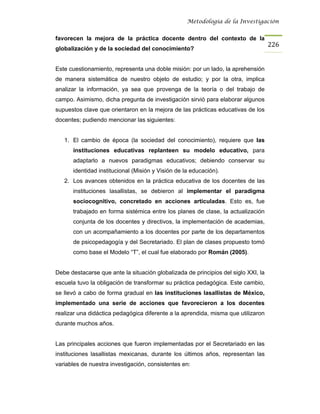 Metodología de la Investigación


favorecen la mejora de la práctica docente dentro del contexto de la
                                                                                    226
globalización y de la sociedad del conocimiento?


Este cuestionamiento, representa una doble misión: por un lado, la aprehensión
de manera sistemática de nuestro objeto de estudio; y por la otra, implica
analizar la información, ya sea que provenga de la teoría o del trabajo de
campo. Asimismo, dicha pregunta de investigación sirvió para elaborar algunos
supuestos clave que orientaron en la mejora de las prácticas educativas de los
docentes; pudiendo mencionar las siguientes:


   1. El cambio de época (la sociedad del conocimiento), requiere que las
      instituciones educativas replanteen su modelo educativo, para
      adaptarlo a nuevos paradigmas educativos; debiendo conservar su
      identidad institucional (Misión y Visión de la educación).
   2. Los avances obtenidos en la práctica educativa de los docentes de las
      instituciones lasallistas, se debieron al implementar el paradigma
      sociocognitivo, concretado en acciones articuladas. Esto es, fue
      trabajado en forma sistémica entre los planes de clase, la actualización
      conjunta de los docentes y directivos, la implementación de academias,
      con un acompañamiento a los docentes por parte de los departamentos
      de psicopedagogía y del Secretariado. El plan de clases propuesto tomó
      como base el Modelo “T”, el cual fue elaborado por Román (2005).


Debe destacarse que ante la situación globalizada de principios del siglo XXI, la
escuela tuvo la obligación de transformar su práctica pedagógica. Este cambio,
se llevó a cabo de forma gradual en las instituciones lasallistas de México,
implementado una serie de acciones que favorecieron a los docentes
realizar una didáctica pedagógica diferente a la aprendida, misma que utilizaron
durante muchos años.


Las principales acciones que fueron implementadas por el Secretariado en las
instituciones lasallistas mexicanas, durante los últimos años, representan las
variables de nuestra investigación, consistentes en:
 
