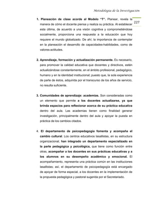 Metodología de la Investigación


1. Planeación de clase acorde al Modelo “T”. Planear, revela la
                                                                            227
  manera de cómo el docente piensa y realiza su práctica. Al establecer
  esta última, de acuerdo a una visión cognitiva y comprometiéndose
  socialmente, proporciona una respuesta a la educación que hoy
  requiere el mundo globalizado. De ahí, la importancia de contemplar
  en la planeación el desarrollo de capacidades-habilidades, como de
  valores-actitudes.


2. Aprendizaje, formación y actualización permanente. Es necesario,
  para promover la calidad educativa que docentes y directivos, estén
  actualizándose constantemente, en el ámbito profesional, pedagógico,
  humano y en la identidad institucional; puesto que, la sola experiencia
  de parte de éstos, adquirida por el transcurso de los años de servicio,
  no resulta suficiente.


3. Comunidades de aprendizaje: academias. Son consideradas como
  un elemento que permite a los docentes actualizarse, ya que
  brinda espacios para reflexionar acerca de su práctica educativa
  dentro del aula. Las academias tienen como finalidad generar
  investigación, principalmente dentro del aula y apoyar la puesta en
  práctica de los cambios citados.


4. El departamento de psicopedagogía fomenta y acompaña el
  cambio cultural. Los centros educativos lasallistas, en su estructura
  organizacional, han integrado un departamento especializado en
  la parte pedagógica y psicológica, que tiene como función entre
  otras, acompañar a los docentes en sus prácticas educativas y a
  los alumnos en su desempeño académico y emocional. El
  acompañamiento, representa una práctica común en las instituciones
  lasallistas; así, el departamento de psicopedagogía está encargado
  de apoyar de forma especial, a los docentes en la implementación de
  la propuesta pedagógica y pastoral sugerida por el Secretariado.
 