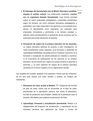 Metodología de la Investigación


      5. El liderazgo del Secretariado para la Misión Educativa Lasallista:
                                                                                     228
         impulsa el cambio cultural. Las instituciones lasallistas, cuentan
         con un organismo llamado Secretariado, cuya función principal
         radica en hacer propuestas pedagógicas y pastorales actualizadas
         según los tiempos; así como enfoques educativos (pedagógicos y
         pastorales), que mejor respondan a los alumnos y a la sociedad de su
         tiempo. El Secretariado como organismo con autoridad hace
         propuestas innovadoras y pertinentes a los tiempos actuales; y,
         además valora periódicamente la pertinencia de las acciones que ha
         propuesto para tomar decisiones al respecto.


      6. Percepción de mejora de la práctica educativa de los docentes.
         La mejora educativa obtenida de acuerdo a esta investigación, se
         midió considerando cuatro aspectos: a) la formación o desarrollo de
         capacidades-habilidades (competencias) en maestros y alumnos; b) la
         formación o aceptación de valores-actitudes en maestros y alumnos;
         c) el incremento de participación de los alumnos en su proceso
         educativo; de tal manera que, logren por propia iniciativa a aprender a
         aprender; y, d) otros aspectos de mejora de la práctica educativa
         centrados en el mismo maestro y en la organización escolar.


Las variables son amplias respecto a los aspectos o temas que las componen,
de ahí que para realizar una mejor revisión y análisis, se integran por
indicadores:


      1. Planeación de clase acorde al Modelo “T”: Existencia del formato
         de plan de clase; rubros que se encuentran en el plan de clase,
         periodicidad de la planeación; persona que revisa la planeación;
         formato de planeación que emplean; utilidad de la planeación para el
         docente; dificultades para elaborar la planeación de clase.


      2. Aprendizaje, formación y actualización permanente: Refiere a la
         obligatoriedad del programa de actualización y capacitación de los
         docentes;   personal   que   selecciona    los   temas   y    cursos   de
 