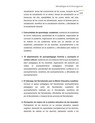 Metodología de la Investigación


  actualización; áreas del conocimiento de los cursos; duración de los
                                                                            229
  cursos de actualización en el verano; tiempo de actualización en el
  transcurso del año; aplicabilidad de los cursos dentro del aula;
  frecuencia de los cursos de actualización; apoyo al docente para su
  actualización; beneficio de la actualización docente; y dificultades de
  la actualización docente.


3. Comunidades de aprendizaje: academias: existencia de academias
  de forma institucional; periodicidad de la academia; responsable de
  convocar la academia; organización de la academia; actividades que
  se realizan en las academias; temas que se abordan en las
  academias; participación de los docentes; acompañamiento a las
  academias; beneficios de la academia; y dificultades para realizar la
  academia.


4. El departamento de psicopedagogía fomenta y acompaña el
  cambio cultural: existencia de una instancia interna que acompañe la
  labor pedagógica de los docentes; organización del personal que
  realiza     el   acompañamiento      pedagógico;     formalidad    del
  acompañamiento; periodicidad del acompañamiento; confianza en el
  acompañamiento, beneficios del acompañamiento; y dificultades del
  acompañamiento.


5. El liderazgo del Secretariado para la Misión Educativa Lasallista:
  Conocer al asesor pedagógico del Secretariado; acompañamiento
  pedagógico       por   parte   del   Secretariado;   aceptación    del
  acompañamiento realizado por el Secretariado; beneficios del
  acompañamiento del Secretariado; dificultades del acompañamiento
  por el Secretariado; e impacto de las acciones del Secretariado.


6. Percepción de mejora de la práctica educativa de los docentes:
  Participación de los alumnos en su proceso educativo; aspecto
  cognitivo; desarrollo de capacidades (competencias) en los alumnos;
  desarrollo de valores en los alumnos; planeación acorde a los
 