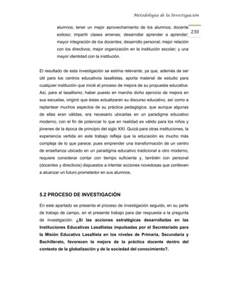 Metodología de la Investigación


         alumnos; tener un mejor aprovechamiento de los alumnos; docente
                                                                                     230
         exitoso; impartir clases amenas; desarrollar aprender a aprender;
         mayor integración de los docentes; desarrollo personal; mejor relación
         con los directivos; mejor organización en la institución escolar; y una
         mayor identidad con la institución.


El resultado de esta investigación se estima relevante; ya que, además de ser
útil para los centros educativos lasallistas, aporta material de estudio para
cualquier institución que inicié el proceso de mejora de su propuesta educativa.
Así, para el lasallismo, haber puesto en marcha dicho ejercicio de mejora en
sus escuelas, originó que éstas actualizaran su discurso educativo, así como a
replantear muchos aspectos de su práctica pedagógica; que aunque algunas
de ellas eran válidas, era necesario ubicarlas en un paradigma educativo
moderno, con el fin de potenciar lo que en realidad es válido para los niños y
jóvenes de la época de principio del siglo XXI. Quizá para otras instituciones, la
experiencia vertida en este trabajo refleja que la educación es mucho más
compleja de lo que parece; pues emprender una transformación de un centro
de enseñanza ubicado en un paradigma educativo tradicional a otro moderno,
requiere considerar contar con tiempo suficiente y, también con personal
(docentes y directivos) dispuestos a intentar acciones novedosas que conlleven
a alcanzar un futuro prometedor en sus alumnos.




5.2 PROCESO DE INVESTIGACIÓN

En este apartado se presenta el proceso de investigación seguido, en su parte
de trabajo de campo, en el presente trabajo para dar respuesta a la pregunta
de investigación: ¿Sí las acciones estratégicas desarrolladas en las
Instituciones Educativas Lasallistas impulsadas por el Secretariado para
la Misión Educativa Lasallista en los niveles de Primaria, Secundaria y
Bachillerato, favorecen la mejora de la práctica docente dentro del
contexto de la globalización y de la sociedad del conocimiento?.
 