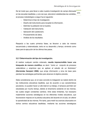 Metodología de la Investigación


De tal modo que, para llevar a cabo nuestra investigación de campo efectuada
                                                                                     231
en las escuelas lasallistas, y una vez que, estuvieron establecidas las variables,
el proceso metodológico a seguir fue el siguiente:
      -   Determinar el tipo de investigación.
      -   Diseño del instrumento para recopilar la información.
      -   Delimitar la población de la muestra.
      -   Validación del instrumento.
      -   Aplicación del cuestionario.
      -   Procesamiento de datos.
      -   Análisis de los resultados.


Respecto a las cuatro primeros fases, se llevaron a cabo de manera
secuenciada y sistematizada, tanto en su desarrollo y tiempo; sirviendo como
base para la ejecución de los últimos tres pasos.




5.2.1 Determinación del tipo de investigación.

Al realizar cualquier cambio ordenado, resulta imprescindible hacer una
búsqueda de manera científica; es decir: “como un conjunto de procesos
sistemáticos y empíricos que se aplican al estudio de un fenómeno”
(Hernández Sampieri 2006); que arroje información y sirva de base para
plantear las estrategias pertinentes para alcanzar el objetivo previsto.


Debe considerarse que, en el caso concreto la indagación se realizó dentro de
las instituciones educativas lasallista, que de acuerdo a sus características
peculiares, no pueden hacer un alto total en su trabajo, ni tampoco permiten ser
estudiadas por mucho tiempo, debido al dinamismo existente en las mismas,
las cuales exigen constantes cambios. Ante estas limitantes, fue necesario
implementar acciones estratégicas en los diferentes niveles educativos, que
favorecieran mejoras en la práctica educativa del docente en el aula, sin alterar
la operatividad de las mismas. Por tanto, para medir los avances alcanzados en
dichos centros educativos lasallistas, mediante las acciones estratégicas
 