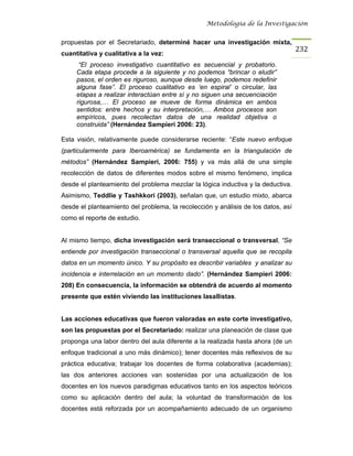 Metodología de la Investigación


propuestas por el Secretariado, determiné hacer una investigación mixta,
                                                                                   232
cuantitativa y cualitativa a la vez:
      “El proceso investigativo cuantitativo es secuencial y probatorio.
     Cada etapa procede a la siguiente y no podemos “brincar o eludir”
     pasos, el orden es riguroso, aunque desde luego, podemos redefinir
     alguna fase”. El proceso cualitativo es ‘en espiral’ o circular, las
     etapas a realizar interactúan entre sí y no siguen una secuenciación
     rigurosa,… El proceso se mueve de forma dinámica en ambos
     sentidos: entre hechos y su interpretación,… Ambos procesos son
     empíricos, pues recolectan datos de una realidad objetiva o
     construida” (Hernández Sampieri 2006: 23).

Esta visión, relativamente puede considerarse reciente: “Este nuevo enfoque
(particularmente para Iberoamérica) se fundamenta en la triangulación de
métodos” (Hernández Sampieri, 2006: 755) y va más allá de una simple
recolección de datos de diferentes modos sobre el mismo fenómeno, implica
desde el planteamiento del problema mezclar la lógica inductiva y la deductiva.
Asimismo, Teddlie y Tashkkori (2003), señalan que, un estudio mixto, abarca
desde el planteamiento del problema, la recolección y análisis de los datos, así
como el reporte de estudio.


Al mismo tiempo, dicha investigación será transeccional o transversal, “Se
entiende por investigación transeccional o transversal aquella que se recopila
datos en un momento único. Y su propósito es describir variables y analizar su
incidencia e interrelación en un momento dado”. (Hernández Sampieri 2006:
208) En consecuencia, la información se obtendrá de acuerdo al momento
presente que estén viviendo las instituciones lasallistas.


Las acciones educativas que fueron valoradas en este corte investigativo,
son las propuestas por el Secretariado: realizar una planeación de clase que
proponga una labor dentro del aula diferente a la realizada hasta ahora (de un
enfoque tradicional a uno más dinámico); tener docentes más reflexivos de su
práctica educativa; trabajar los docentes de forma colaborativa (academias);
las dos anteriores acciones van sostenidas por una actualización de los
docentes en los nuevos paradigmas educativos tanto en los aspectos teóricos
como su aplicación dentro del aula; la voluntad de transformación de los
docentes está reforzada por un acompañamiento adecuado de un organismo
 