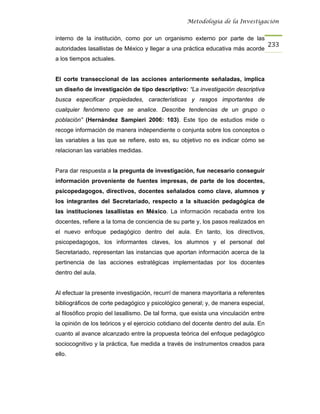 Metodología de la Investigación


interno de la institución, como por un organismo externo por parte de las
                                                                                      233
autoridades lasallistas de México y llegar a una práctica educativa más acorde
a los tiempos actuales.


El corte transeccional de las acciones anteriormente señaladas, implica
un diseño de investigación de tipo descriptivo: “La investigación descriptiva
busca especificar propiedades, características y rasgos importantes de
cualquier fenómeno que se analice. Describe tendencias de un grupo o
población” (Hernández Sampieri 2006: 103). Este tipo de estudios mide o
recoge información de manera independiente o conjunta sobre los conceptos o
las variables a las que se refiere, esto es, su objetivo no es indicar cómo se
relacionan las variables medidas.


Para dar respuesta a la pregunta de investigación, fue necesario conseguir
información proveniente de fuentes impresas, de parte de los docentes,
psicopedagogos, directivos, docentes señalados como clave, alumnos y
los integrantes del Secretariado, respecto a la situación pedagógica de
las instituciones lasallistas en México. La información recabada entre los
docentes, refiere a la toma de conciencia de su parte y, los pasos realizados en
el nuevo enfoque pedagógico dentro del aula. En tanto, los directivos,
psicopedagogos, los informantes claves, los alumnos y el personal del
Secretariado, representan las instancias que aportan información acerca de la
pertinencia de las acciones estratégicas implementadas por los docentes
dentro del aula.


Al efectuar la presente investigación, recurrí de manera mayoritaria a referentes
bibliográficos de corte pedagógico y psicológico general; y, de manera especial,
al filosófico propio del lasallismo. De tal forma, que exista una vinculación entre
la opinión de los teóricos y el ejercicio cotidiano del docente dentro del aula. En
cuanto al avance alcanzado entre la propuesta teórica del enfoque pedagógico
sociocognitivo y la práctica, fue medida a través de instrumentos creados para
ello.
 