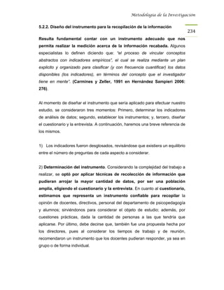 Metodología de la Investigación


5.2.2. Diseño del instrumento para la recopilación de la información
                                                                                   234
Resulta fundamental contar con un instrumento adecuado que nos
permita realizar la medición acerca de la información recabada. Algunos
especialistas lo definen diciendo que: “el proceso de vincular conceptos
abstractos con indicadores empíricos”, el cual se realiza mediante un plan
explicito y organizado para clasificar (y con frecuencia cuantificar) los datos
disponibles (los indicadores), en términos del concepto que el investigador
tiene en mente”. (Carmines y Zeller, 1991 en Hernández Sampieri 2006:
276).


Al momento de diseñar el instrumento que sería aplicado para efectuar nuestro
estudio, se consideraron tres momentos: Primero, determinar los indicadores
de análisis de datos; segundo, establecer los instrumentos; y, tercero, diseñar
el cuestionario y la entrevista. A continuación, haremos una breve referencia de
los mismos.


1) Los indicadores fueron desglosados, revisándose que existiera un equilibrio
entre el número de preguntas de cada aspecto a considerar.


2) Determinación del instrumento. Considerando la complejidad del trabajo a
realizar, se optó por aplicar técnicas de recolección de información que
pudieran arrojar la mayor cantidad de datos, por ser una población
amplia, eligiendo el cuestionario y la entrevista. En cuanto al cuestionario,
estimamos que representa un instrumento confiable para recopilar la
opinión de docentes, directivos, personal del departamento de psicopedagogía
y alumnos; sirviéndonos para considerar el objeto de estudio; además, por
cuestiones prácticas, dada la cantidad de personas a las que tendría que
aplicarse. Por último, debe decirse que, también fue una propuesta hecha por
los directores, pues al considerar los tiempos de trabajo y de reunión,
recomendaron un instrumento que los docentes pudieran responder, ya sea en
grupo o de forma individual.
 