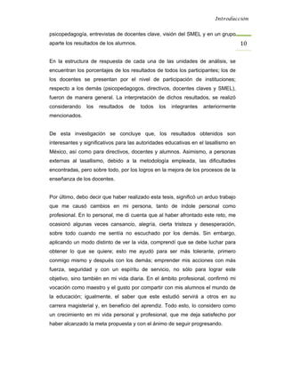 Introducción


psicopedagogía, entrevistas de docentes clave, visión del SMEL y en un grupo
aparte los resultados de los alumnos.                                               10 

En la estructura de respuesta de cada una de las unidades de análisis, se
encuentran los porcentajes de los resultados de todos los participantes; los de
los docentes se presentan por el nivel de participación de instituciones;
respecto a los demás (psicopedagogos, directivos, docentes claves y SMEL),
fueron de manera general. La interpretación de dichos resultados, se realizó
considerando    los   resultados   de   todos   los   integrantes   anteriormente
mencionados.


De esta investigación se concluye que, los resultados obtenidos son
interesantes y significativos para las autoridades educativas en el lasallismo en
México, así como para directivos, docentes y alumnos. Asimismo, a personas
externas al lasallismo, debido a la metodología empleada, las dificultades
encontradas, pero sobre todo, por los logros en la mejora de los procesos de la
enseñanza de los docentes.


Por último, debo decir que haber realizado esta tesis, significó un arduo trabajo
que me causó cambios en mi persona, tanto de índole personal como
profesional. En lo personal, me di cuenta que al haber afrontado este reto, me
ocasionó algunas veces cansancio, alegría, cierta tristeza y desesperación,
sobre todo cuando me sentía no escuchado por los demás. Sin embargo,
aplicando un modo distinto de ver la vida, comprendí que se debe luchar para
obtener lo que se quiere; esto me ayudó para ser más tolerante, primero
conmigo mismo y después con los demás; emprender mis acciones con más
fuerza, seguridad y con un espíritu de servicio, no sólo para lograr este
objetivo, sino también en mi vida diaria. En el ámbito profesional, confirmó mi
vocación como maestro y el gusto por compartir con mis alumnos el mundo de
la educación; igualmente, el saber que este estudió servirá a otros en su
carrera magisterial y, en beneficio del aprendiz. Todo esto, lo considero como
un crecimiento en mi vida personal y profesional, que me deja satisfecho por
haber alcanzado la meta propuesta y con el ánimo de seguir progresando.
 