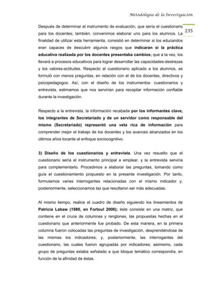 Metodología de la Investigación


Después de determinar el instrumento de evaluación, que sería el cuestionario
                                                                                   235
para los docentes; también, convenimos elaborar uno para los alumnos. La
finalidad de utilizar esta herramienta, consistió en determinar si los educandos
eran capaces de descubrir algunos rasgos que indicaran si la práctica
educativa realizada por los docentes presentaba cambios; que a la vez, los
llevará a procesos educativos para lograr desarrollar las capacidades-destrezas
y los valores-actitudes. Respecto al cuestionario aplicado a los alumnos, se
formuló con menos preguntas, en relación con el de los docentes, directivos y
psicopedagogos. Así, con el diseño de los instrumentos: cuestionarios y
entrevista, estimamos que nos servirían para recopilar información confiable
durante la investigación.


Respecto a la entrevista, la información recabada por los informantes clave,
los integrantes de Secretariado y de un servidor como responsable del
mismo (Secretariado) representó una veta rica de información para
comprender mejor el trabajo de los docentes y los avances alcanzados en los
últimos años tocante al enfoque sociocognitivo.


3) Diseño de los cuestionarios y entrevista. Una vez resuelto que el
cuestionario sería el instrumento principal a emplear, y la entrevista serviría
para complementarlo. Procedimos a elaborar las preguntas, tomando como
guía el cuestionamiento propuesto en la presente investigación. Por tanto,
formulamos varias interrogantes relacionadas con el mismo indicador y,
posteriormente, seleccionamos las que resultaron ser más adecuadas.


Al mismo tiempo, realice el cuadro de diseño siguiendo los lineamientos de
Patricia Labaw (1980, en Fortoul 2006); éste consiste en una matriz, que
contiene en el cruce de columnas y renglones, las propuestas hechas en el
cuestionario que anteriormente fue probado. De esta manera, en la primera
columna fueron colocadas las preguntas de investigación, desprendiéndose de
las mismas los indicadores; y, posteriormente, las interrogantes del
cuestionario, las cuales fueron agrupadas por indicadores; asimismo, cada
grupo de preguntas estaba señalado a que bloque temático correspondía, en
función de la afinidad de éstas.
 