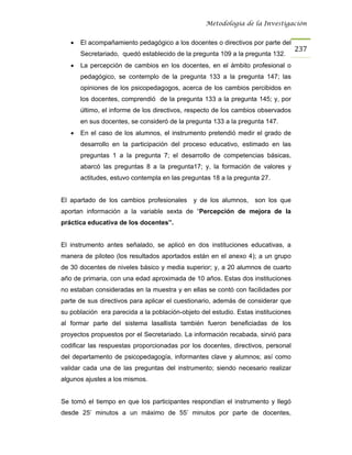 Metodología de la Investigación


   •   El acompañamiento pedagógico a los docentes o directivos por parte del
                                                                                   237
       Secretariado, quedó establecido de la pregunta 109 a la pregunta 132.
   •   La percepción de cambios en los docentes, en el ámbito profesional o
       pedagógico, se contemplo de la pregunta 133 a la pregunta 147; las
       opiniones de los psicopedagogos, acerca de los cambios percibidos en
       los docentes, comprendió de la pregunta 133 a la pregunta 145; y, por
       último, el informe de los directivos, respecto de los cambios observados
       en sus docentes, se consideró de la pregunta 133 a la pregunta 147.
   •   En el caso de los alumnos, el instrumento pretendió medir el grado de
       desarrollo en la participación del proceso educativo, estimado en las
       preguntas 1 a la pregunta 7; el desarrollo de competencias básicas,
       abarcó las preguntas 8 a la pregunta17; y, la formación de valores y
       actitudes, estuvo contempla en las preguntas 18 a la pregunta 27.


El apartado de los cambios profesionales      y de los alumnos,    son los que
aportan información a la variable sexta de “Percepción de mejora de la
práctica educativa de los docentes”.


El instrumento antes señalado, se aplicó en dos instituciones educativas, a
manera de piloteo (los resultados aportados están en el anexo 4); a un grupo
de 30 docentes de niveles básico y media superior; y, a 20 alumnos de cuarto
año de primaria, con una edad aproximada de 10 años. Estas dos instituciones
no estaban consideradas en la muestra y en ellas se contó con facilidades por
parte de sus directivos para aplicar el cuestionario, además de considerar que
su población era parecida a la población-objeto del estudio. Estas instituciones
al formar parte del sistema lasallista también fueron beneficiadas de los
proyectos propuestos por el Secretariado. La información recabada, sirvió para
codificar las respuestas proporcionadas por los docentes, directivos, personal
del departamento de psicopedagogía, informantes clave y alumnos; así como
validar cada una de las preguntas del instrumento; siendo necesario realizar
algunos ajustes a los mismos.


Se tomó el tiempo en que los participantes respondían el instrumento y llegó
desde 25’ minutos a un máximo de 55’ minutos por parte de docentes,
 