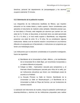 Metodología de la Investigación


directivos, personal del departamento de psicopedagogía y los alumnos
                                                                                  238
ocuparon solamente 15 minutos.




5.2.3 Delimitación de la población muestra

Los integrantes de las instituciones lasallistas de México, que imparten
educación en los niveles básico y medio superior, fueron considerados para
aplicarles el instrumento de medición antes señalado. Debiendo precisar que,
el nivel básico o Primaria, está integrado por alumnos que cuentan con una
edad de 6 a 12 años; la Secundaria, el alumnado tiene una edad aproximada
de 13 a 15 años; y, el nivel medio superior o Bachillerato, sus integrantes
presentan una edad de entre 16 a 18 años. No se consideraron algunas
instituciones debido a ser de reciente creación o encontrarse en una dinámica
diferente a la propuesta por el Secretariado, o instituciones con programas que
tienen una metodología propia.


Las instituciones que no estuvieron consideradas en la presente investigación,
fueron las siguientes:


      a) Bachillerato de la Universidad La Salle –México-, y los bachilleratos
          de la Universidad De la Salle Bajío, por encontrarse incorporadas a
          un sistema diferente al propuesto.
      b) Colegio La Salle – Ayahualulco- (escuela para campesinos); y, el
          Internado Infantil Guadalupano (escuela para niños de la calle), por
          ser instituciones educativas que tienen una metodología propia de
          acuerdo a su finalidad.
      c) La Escuela Primaria La Salle en Cancún, Bachillerato de la
          Universidad La Salle en Nezahualcoyotl y el Bachillerato de la
          Universidad La Salle en Playa del Carmen, por ser fundaciones de
          reciente creación.


La aplicación del instrumento de muestra, incluyó la población conformada por
docentes-directivos y alumnos de las instituciones propuestas para realizar
 