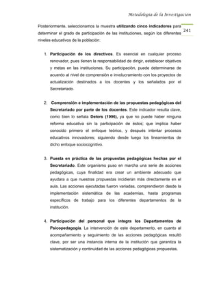 Metodología de la Investigación


Posteriormente, seleccionamos la muestra utilizando cinco indicadores para
                                                                                   241
determinar el grado de participación de las instituciones, según los diferentes
niveles educativos de la población:


   1. Participación de los directivos. Es esencial en cualquier proceso
      renovador, pues tienen la responsabilidad de dirigir, establecer objetivos
      y metas en las instituciones. Su participación, puede determinarse de
      acuerdo al nivel de comprensión e involucramiento con los proyectos de
      actualización destinados a los docentes y los señalados por el
      Secretariado.


   2. Comprensión e implementación de las propuestas pedagógicas del
      Secretariado por parte de los docentes. Este indicador resulta clave,
      como bien lo señala Delors (1996), ya que no puede haber ninguna
      reforma educativa sin la participación de éstos; que implica haber
      conocido primero el enfoque teórico, y después intentar procesos
      educativos innovadores; siguiendo desde luego los lineamientos de
      dicho enfoque sociocognitivo.


   3. Puesta en práctica de las propuestas pedagógicas hechas por el
      Secretariado. Este organismo puso en marcha una serie de acciones
      pedagógicas, cuya finalidad era crear un ambiente adecuado que
      ayudara a que nuestras propuestas incidieran más directamente en el
      aula. Las acciones ejecutadas fueron variadas, comprendieron desde la
      implementación sistemática de las academias, hasta programas
      específicos de trabajo para los diferentes departamentos de la
      institución.


   4. Participación del personal que integra los Departamentos de
      Psicopedagogía. La intervención de este departamento, en cuanto al
      acompañamiento y seguimiento de las acciones pedagógicas resultó
      clave, por ser una instancia interna de la institución que garantiza la
      sistematización y continuidad de las acciones pedagógicas propuestas.
 