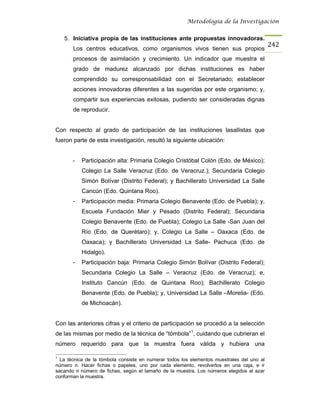 Metodología de la Investigación


    5. Iniciativa propia de las instituciones ante propuestas innovadoras.
                                                                                           242
       Los centros educativos, como organismos vivos tienen sus propios
       procesos de asimilación y crecimiento. Un indicador que muestra el
       grado de madurez alcanzado por dichas instituciones es haber
       comprendido su corresponsabilidad con el Secretariado; establecer
       acciones innovadoras diferentes a las sugeridas por este organismo; y,
       compartir sus experiencias exitosas, pudiendo ser consideradas dignas
       de reproducir.


Con respecto al grado de participación de las instituciones lasallistas que
fueron parte de esta investigación, resultó la siguiente ubicación:


       -   Participación alta: Primaria Colegio Cristóbal Colón (Edo. de México);
           Colegio La Salle Veracruz (Edo. de Veracruz.); Secundaria Colegio
           Simón Bolívar (Distrito Federal); y Bachillerato Universidad La Salle
           Cancún (Edo. Quintana Roo).
       -   Participación media: Primaria Colegio Benavente (Edo. de Puebla); y,
           Escuela Fundación Mier y Pesado (Distrito Federal); Secundaria
           Colegio Benavente (Edo. de Puebla); Colegio La Salle -San Juan del
           Río (Edo. de Querétaro); y, Colegio La Salle – Oaxaca (Edo. de
           Oaxaca); y Bachillerato Universidad La Salle- Pachuca (Edo. de
           Hidalgo).
       -   Participación baja: Primaria Colegio Simón Bolívar (Distrito Federal);
           Secundaria Colegio La Salle – Veracruz (Edo. de Veracruz); e,
           Instituto Cancún (Edo. de Quintana Roo); Bachillerato Colegio
           Benavente (Edo. de Puebla); y, Universidad La Salle –Morelia- (Edo.
           de Michoacán).


Con las anteriores cifras y el criterio de participación se procedió a la selección
de las mismas por medio de la técnica de “tómbola”1, cuidando que cubrieran el
número requerido para que la muestra fuera válida y hubiera una

1
  La técnica de la tómbola consiste en numerar todos los elementos muestrales del uno al
número n. Hacer fichas o papeles, uno por cada elemento, revolverlos en una caja, e ir
sacando n número de fichas, según el tamaño de la muestra. Los números elegidos al azar
conforman la muestra.
 