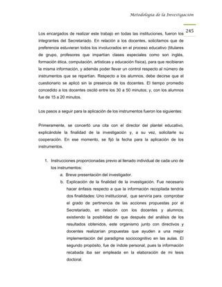 Metodología de la Investigación



                                                                                    245
Los encargados de realizar este trabajo en todas las instituciones, fueron los
integrantes del Secretariado. En relación a los docentes, solicitamos que de
preferencia estuvieran todos los involucrados en el proceso educativo (titulares
de grupo, profesores que impartían clases especiales como son inglés,
formación ética, computación, artísticas y educación física), para que recibieran
la misma información, y además poder llevar un control respecto al número de
instrumentos que se repartían. Respecto a los alumnos, debe decirse que el
cuestionario se aplicó sin la presencia de los docentes. El tiempo promedio
concedido a los docentes osciló entre los 30 a 50 minutos; y, con los alumnos
fue de 15 a 20 minutos.


Los pasos a seguir para la aplicación de los instrumentos fueron los siguientes:


Primeramente, se concertó una cita con el director del plantel educativo,
explicándole la finalidad de la investigación y, a su vez, solicitarle su
cooperación. En ese momento, se fijó la fecha para la aplicación de los
instrumentos.


   1. Instrucciones proporcionadas previo al llenado individual de cada uno de
       los instrumentos:
            a. Breve presentación del investigador.
            b. Explicación de la finalidad de la investigación. Fue necesario
                hacer énfasis respecto a que la información recopilada tendría
                dos finalidades: Uno institucional, que serviría para comprobar
                el grado de pertinencia de las acciones propuestas por el
                Secretariado, en relación con los docentes y alumnos;
                existiendo la posibilidad de que después del análisis de los
                resultados obtenidos, este organismo junto con directivos y
                docentes realizarían propuestas que ayuden a una mejor
                implementación del paradigma sociocognitivo en las aulas. El
                segundo propósito, fue de índole personal, pues la información
                recabada iba ser empleada en la elaboración de mi tesis
                doctoral.
 