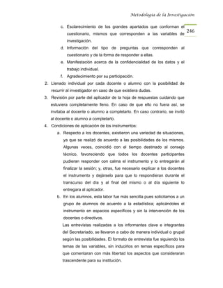 Metodología de la Investigación


        c. Esclarecimiento de los grandes apartados que conforman el
                                                                                 246
            cuestionario, mismos que corresponden a las variables de
            investigación.
        d. Información del tipo de preguntas que corresponden al
            cuestionario y de la forma de responder a ellas.
        e. Manifestación acerca de la confidencialidad de los datos y el
            trabajo individual.
        f. Agradecimiento por su participación.
2. Llenado individual por cada docente o alumno con la posibilidad de
   recurrir al investigador en caso de que existiera dudas.
3. Revisión por parte del aplicador de la hoja de respuestas cuidando que
   estuviera completamente lleno. En caso de que ello no fuera así, se
   invitaba al docente o alumno a completarlo. En caso contrario, se invitó
   al docente o alumno a completarlo.
4. Condiciones de aplicación de los instrumentos:
      a. Respecto a los docentes, existieron una variedad de situaciones,
          ya que se realizó de acuerdo a las posibilidades de los mismos.
          Algunas veces, coincidió con el tiempo destinado al consejo
          técnico, favoreciendo que todos los docentes participantes
          pudieran responder con calma el instrumento y lo entregarán al
          finalizar la sesión; y, otras, fue necesario explicar a los docentes
          el instrumento y dejárselo para que lo respondieran durante el
          transcurso del día y al final del mismo o al día siguiente lo
          entregara al aplicador.
      b. En los alumnos, esta labor fue más sencilla pues solicitamos a un
          grupo de alumnos de acuerdo a la estadística; aplicándoles el
          instrumento en espacios específicos y sin la intervención de los
          docentes o directivos.
         Las entrevistas realizadas a los informantes clave e integrantes
         del Secretariado, se llevaron a cabo de manera individual o grupal
         según las posibilidades. El formato de entrevista fue siguiendo los
         temas de las variables, sin inducirlos en temas específicos para
         que comentaran con más libertad los aspectos que consideraran
         trascendente para su institución.
 