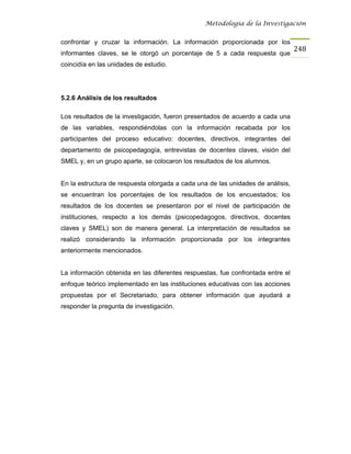 Metodología de la Investigación


confrontar y cruzar la información. La información proporcionada por los
                                                                                 248
informantes claves, se le otorgó un porcentaje de 5 a cada respuesta que
coincidía en las unidades de estudio.




5.2.6 Análisis de los resultados

Los resultados de la investigación, fueron presentados de acuerdo a cada una
de las variables, respondiéndolas con la información recabada por los
participantes del proceso educativo: docentes, directivos, integrantes del
departamento de psicopedagogía, entrevistas de docentes claves, visión del
SMEL y, en un grupo aparte, se colocaron los resultados de los alumnos.


En la estructura de respuesta otorgada a cada una de las unidades de análisis,
se encuentran los porcentajes de los resultados de los encuestados; los
resultados de los docentes se presentaron por el nivel de participación de
instituciones, respecto a los demás (psicopedagogos, directivos, docentes
claves y SMEL) son de manera general. La interpretación de resultados se
realizó considerando la información proporcionada por los integrantes
anteriormente mencionados.


La información obtenida en las diferentes respuestas, fue confrontada entre el
enfoque teórico implementado en las instituciones educativas con las acciones
propuestas por el Secretariado, para obtener información que ayudará a
responder la pregunta de investigación.
 