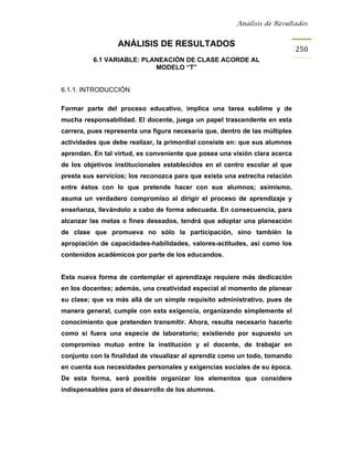 Análisis de Resultados


                  ANÁLISIS DE RESULTADOS
                                                                             250
          6.1 VARIABLE: PLANEACIÓN DE CLASE ACORDE AL
                           MODELO “T”


6.1.1. INTRODUCCIÓN

Formar parte del proceso educativo, implica una tarea sublime y de
mucha responsabilidad. El docente, juega un papel trascendente en esta
carrera, pues representa una figura necesaria que, dentro de las múltiples
actividades que debe realizar, la primordial consiste en: que sus alumnos
aprendan. En tal virtud, es conveniente que posea una visión clara acerca
de los objetivos institucionales establecidos en el centro escolar al que
presta sus servicios; los reconozca para que exista una estrecha relación
entre éstos con lo que pretende hacer con sus alumnos; asimismo,
asuma un verdadero compromiso al dirigir el proceso de aprendizaje y
enseñanza, llevándolo a cabo de forma adecuada. En consecuencia, para
alcanzar las metas o fines deseados, tendrá que adoptar una planeación
de clase que promueva no sólo la participación, sino también la
apropiación de capacidades-habilidades, valores-actitudes, así como los
contenidos académicos por parte de los educandos.


Esta nueva forma de contemplar el aprendizaje requiere más dedicación
en los docentes; además, una creatividad especial al momento de planear
su clase; que va más allá de un simple requisito administrativo, pues de
manera general, cumple con esta exigencia, organizando simplemente el
conocimiento que pretenden transmitir. Ahora, resulta necesario hacerlo
como si fuera una especie de laboratorio; existiendo por supuesto un
compromiso mutuo entre la institución y el docente, de trabajar en
conjunto con la finalidad de visualizar al aprendiz como un todo, tomando
en cuenta sus necesidades personales y exigencias sociales de su época.
De esta forma, será posible organizar los elementos que considere
indispensables para el desarrollo de los alumnos.
 
