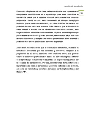 Análisis de Resultados


En cuanto a la planeación de clase, debemos recordar que representa un
                                                                              251
componente imprescindible en el aprendizaje, pues sirve como base al
señalar los pasos que el docente realizará para alcanzar los objetivos
propuestos. Dentro de ella, está considerado el enfoque pedagógico
impuesto por la institución educativa, así como la forma de trabajar por
parte del docente hacia sus alumnos. Cabe destacar que, el diseño de la
clase, deberá ir acorde con las necesidades educativas actuales; esto
exige un cambio inminente en los docentes, respecto a la concepción que
posee sobre la enseñanza y en su proceder, teniendo que dejar a un lado
la visión tradicional; y adoptar una nueva, que encamine a sus alumnos a
participar más en sus procesos de aprender a aprender.


Ahora bien, los indicadores que a continuación señalamos, muestran la
formalidad presentada por los docentes y directivos, respecto a la
proyección de su clase; estimada como elemento clave, que permite
valorar el desarrollo profesional de éstos, así como los logros a obtener
en el aprendizaje; realizándolo de acuerdo a las exigencias requeridas por
la sociedad del conocimiento. Por eso, consideramos darle preferencia a
la planeación de clase, la periodicidad y correcta elaboración de la misma,
así como las vicisitudes y beneficios derivados por la implementación del
Modelo “T”.
 