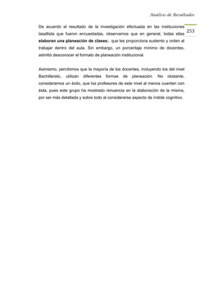 Análisis de Resultados


De acuerdo al resultado de la investigación efectuada en las instituciones
                                                                                     253
lasallista que fueron encuestadas, observamos que en general, todas ellas
elaboran una planeación de clases; que les proporciona sustento y orden al
trabajar dentro del aula. Sin embargo, un porcentaje mínimo de docentes,
admitió desconocer el formato de planeación institucional.


Asimismo, percibimos que la mayoría de los docentes, incluyendo los del nivel
Bachillerato,   utilizan   diferentes   formas   de   planeación.   No   obstante,
consideramos un éxito, que los profesores de este nivel al menos cuenten con
ésta, pues este grupo ha mostrado renuencia en la elaboración de la misma,
por ser más detallada y sobre todo al considerarse aspecto de índole cognitivo.
 