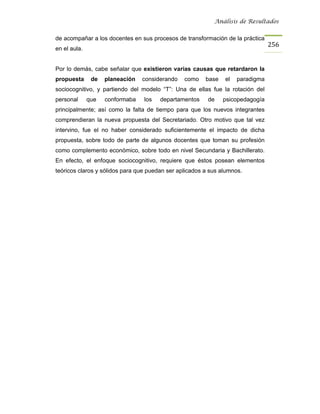 Análisis de Resultados


de acompañar a los docentes en sus procesos de transformación de la práctica
                                                                                256
en el aula.


Por lo demás, cabe señalar que existieron varias causas que retardaron la
propuesta      de   planeación   considerando   como    base   el   paradigma
sociocognitivo, y partiendo del modelo “T”: Una de ellas fue la rotación del
personal      que   conformaba   los   departamentos     de    psicopedagogía
principalmente; así como la falta de tiempo para que los nuevos integrantes
comprendieran la nueva propuesta del Secretariado. Otro motivo que tal vez
intervino, fue el no haber considerado suficientemente el impacto de dicha
propuesta, sobre todo de parte de algunos docentes que toman su profesión
como complemento económico, sobre todo en nivel Secundaria y Bachillerato.
En efecto, el enfoque sociocognitivo, requiere que éstos posean elementos
teóricos claros y sólidos para que puedan ser aplicados a sus alumnos.
 