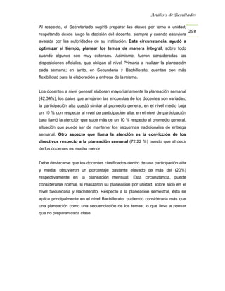 Análisis de Resultados


Al respecto, el Secretariado sugirió preparar las clases por tema o unidad;
                                                                                    258
respetando desde luego la decisión del docente, siempre y cuando estuviera
avalada por las autoridades de su institución. Esta circunstancia, ayudó a
optimizar el tiempo, planear los temas de manera integral, sobre todo
cuando algunos son muy extensos. Asimismo, fueron consideradas las
disposiciones oficiales, que obligan al nivel Primaria a realizar la planeación
cada semana; en tanto, en Secundaria y Bachillerato, cuentan con más
flexibilidad para la elaboración y entrega de la misma.


Los docentes a nivel general elaboran mayoritariamente la planeación semanal
(42.34%), los datos que arrojaron las encuestas de los docentes son variadas;
la participación alta quedó similar al promedio general, en el nivel medio baja
un 10 % con respecto al nivel de participación alta; en el nivel de participación
baja llamó la atención que sube más de un 10 % respecto al promedio general,
situación que puede ser de mantener los esquemas tradicionales de entrega
semanal. Otro aspecto que llama la atención es la convicción de los
directivos respecto a la planeación semanal (72.22 %) puesto que al decir
de los docentes es mucho menor.


Debe destacarse que los docentes clasificados dentro de una participación alta
y media, obtuvieron un porcentaje bastante elevado de más del (20%)
respectivamente en la planeación mensual. Esta circunstancia, puede
considerarse normal, si realizaron su planeación por unidad, sobre todo en el
nivel Secundaria y Bachillerato. Respecto a la planeación semestral, ésta se
aplica principalmente en el nivel Bachillerato; pudiendo considerarla más que
una planeación como una secuenciación de los temas; lo que lleva a pensar
que no preparan cada clase.
 