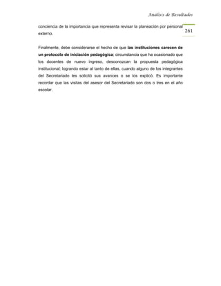 Análisis de Resultados


conciencia de la importancia que representa revisar la planeación por personal
                                                                                    261
externo.


Finalmente, debe considerarse el hecho de que las instituciones carecen de
un protocolo de iniciación pedagógica; circunstancia que ha ocasionado que
los docentes de nuevo ingreso, desconozcan la propuesta pedagógica
institucional; logrando estar al tanto de ellas, cuando alguno de los integrantes
del Secretariado les solicitó sus avances o se los explicó. Es importante
recordar que las visitas del asesor del Secretariado son dos o tres en el año
escolar.
 