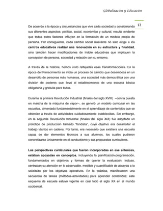 Globalización y Educación




De acuerdo a la época y circunstancias que vive cada sociedad y considerando 13 
sus diferentes aspectos: político, social, económico y cultural, resulta evidente
que todos estos factores influyen en la formación de un modelo propio de
persona. Por consiguiente, cada cambio social relevante no sólo exige a los
centros educativos realizar una renovación en su estructura y finalidad,
sino también hacer modificaciones de índole educativas que impliquen la
concepción de persona, sociedad y relación con su entorno.


A través de la historia, hemos visto reflejadas esas transformaciones. En la
época del Renacimiento se inicia un proceso de cambio que desemboca en un
desarrollo de personas más humanas, una sociedad más democrática con una
división de poderes que llevó al establecimiento de una escuela básica
obligatoria y gratuita para todos.


Durante la primera Revolución Industrial (finales del siglo XVIII) --con la puesta
en marcha de la máquina de vapor--, se generó un modelo curricular en las
escuelas, cimentado fundamentalmente en el aprendizaje de contenidos que se
obtenían a través de actividades cuidadosamente establecidas. Sin embargo,
en la segunda Revolución Industrial (finales del siglo XIX) fue adoptado un
prototipo de producción llamado “fondista”, cuyo objetivo era desarrollar el
trabajo técnico en cadena. Por tanto, era necesario que existiera una escuela
capaz de dar elementos técnicos a sus alumnos, los cuales pudieron
concretizarse únicamente en el conductismo y sus propuestas curriculares.


Las perspectivas curriculares que fueron incorporadas en ese entonces,
estaban apoyadas en conceptos, incluyendo la planificación-programación,
fundamentados en objetivos y formas de operar la evaluación; incluso,
centraban su atención en lo observable, medible y cuantificable de acuerdo a lo
solicitado por los objetivos operativos. En la práctica, manifestaron una
secuencia de tareas (métodos-actividades) para aprender contenidos; este
esquema de escuela estuvo vigente en casi todo el siglo XX en el mundo
occidental.
 