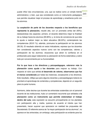 Análisis de Resultados


puede influir dos circunstancias; una, que se realice como un simple trámite
                                                                                   265
administrativo; o bien, que sea considerado como un instrumento pedagógico
que permite visualizar mejor el proceso de aprendizaje y enseñanza junto con
los alumnos.


La aceptación de parte de los docentes respecto a los beneficios que
representa la planeación, resultó alta, con un promedio arriba del (90%);
destacándose dos aspectos: primero, el docente determina mejor la finalidad
de su trabajo hacia los alumnos (95.66%); y, la toma de conciencia de que ésta
le ayuda a realizar mejor su labor educativa (96.22%); contemplando las
competencias (92.81 %); además, promueve la participación en los alumnos
(90.35). El resultado obtenido en estos indicadores, expresa que los docentes
han considerado aspectos nuevos como son las competencias, valores y
participación de los alumnos; situaciones que abren la confianza en el
profesorado para seguir elaborando su planeación de forma sistemática y sobre
todo por convencimiento por su funcionalidad.


Por lo que hace a los directivos y psicopedagogos, valoraron más la
planeación como ayuda a los docentes para mejorar su trabajo. Con
respecto al rubro que señala el desarrollo de valores, observamos que fue
el menos considerado por todas las instancias, exceptuando a los directivos.
Este resultado, refleja que para algunos docentes y psicopedagogos todavía es
prioritario el aprendizaje de contenidos y competencias, dejando en un segundo
plano la parte humana.


Asimismo, debe decirse que durante las entrevistas sostenidas con el personal
docente de las instituciones, hubo un comentario recurrente que señalaba a la
planeación como un instrumento que permite sistematizar el trabajo
dentro del aula; esta expresión se escuchó principalmente en los planteles
con participación alta y media, quienes de acuerdo al interés que han
presentado, hacen suponer que apreciaron en realidad las propuestas del
Secretariado. El referente acerca de “la mayor participación de los alumnos”, no
aparece en las entrevistas; sin embargo, esta participación es evidente para los
 