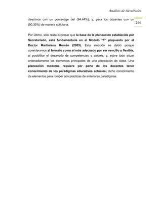 Análisis de Resultados


directivos con un porcentaje del (94.44%); y, para los docentes con un
                                                                                    266
(90.35%) de manera cotidiana.


Por último, sólo resta expresar que la base de la planeación establecida por
Secretariado, está fundamentada en el Modelo “T” propuesto por el
Doctor   Martiniano   Román     (2005).   Esta    elección    se   debió   porque
consideramos al formato como el más adecuado por ser sencillo y flexible,
al posibilitar el desarrollo de competencias y valores; y, sobre todo situar
ordenadamente los elementos principales de una planeación de clase. Una
planeación   moderna    requiere    por   parte    de   los    docentes     tener
conocimiento de los paradigmas educativos actuales; dicho conocimiento
da elementos para romper con prácticas de anteriores paradigmas.
 