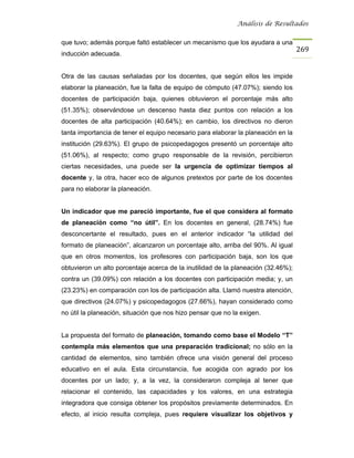 Análisis de Resultados


que tuvo; además porque faltó establecer un mecanismo que los ayudara a una
                                                                                   269
inducción adecuada.


Otra de las causas señaladas por los docentes, que según ellos les impide
elaborar la planeación, fue la falta de equipo de cómputo (47.07%); siendo los
docentes de participación baja, quienes obtuvieron el porcentaje más alto
(51.35%); observándose un descenso hasta diez puntos con relación a los
docentes de alta participación (40.64%); en cambio, los directivos no dieron
tanta importancia de tener el equipo necesario para elaborar la planeación en la
institución (29.63%). El grupo de psicopedagogos presentó un porcentaje alto
(51.06%), al respecto; como grupo responsable de la revisión, percibieron
ciertas necesidades, una puede ser la urgencia de optimizar tiempos al
docente y, la otra, hacer eco de algunos pretextos por parte de los docentes
para no elaborar la planeación.


Un indicador que me pareció importante, fue el que considera al formato
de planeación como “no útil”. En los docentes en general, (28.74%) fue
desconcertante el resultado, pues en el anterior indicador “la utilidad del
formato de planeación”, alcanzaron un porcentaje alto, arriba del 90%. Al igual
que en otros momentos, los profesores con participación baja, son los que
obtuvieron un alto porcentaje acerca de la inutilidad de la planeación (32.46%);
contra un (39.09%) con relación a los docentes con participación media; y, un
(23.23%) en comparación con los de participación alta. Llamó nuestra atención,
que directivos (24.07%) y psicopedagogos (27.66%), hayan considerado como
no útil la planeación, situación que nos hizo pensar que no la exigen.


La propuesta del formato de planeación, tomando como base el Modelo “T”
contempla más elementos que una preparación tradicional; no sólo en la
cantidad de elementos, sino también ofrece una visión general del proceso
educativo en el aula. Esta circunstancia, fue acogida con agrado por los
docentes por un lado; y, a la vez, la consideraron compleja al tener que
relacionar el contenido, las capacidades y los valores, en una estrategia
integradora que consiga obtener los propósitos previamente determinados. En
efecto, al inicio resulta compleja, pues requiere visualizar los objetivos y
 