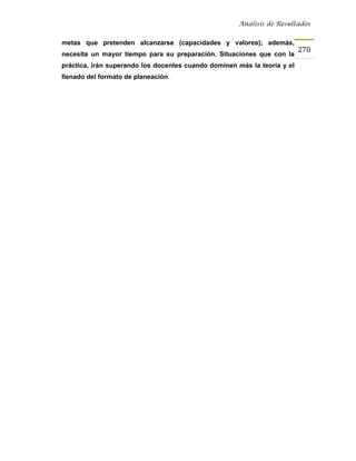 Análisis de Resultados


metas que pretenden alcanzarse (capacidades y valores); además,
                                                                          270
necesita un mayor tiempo para su preparación. Situaciones que con la
práctica, irán superando los docentes cuando dominen más la teoría y el
llenado del formato de planeación.
 