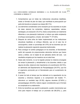 Análisis de Resultados



6.1.3. CONCLUSIONES GENERALES REFERIDAS A LA PLANEACIÓN DE CLASE
                                                                                271
CONFORME AL MODELO “T”


  1. Comprobamos que en todas las instituciones educativas lasallistas,
     existe un formato de plan de clase; que manifiesta la preocupación por
     parte del docente en preparar sus clases (98.11%).
  2. Los elementos considerados como necesario por los docentes en el plan
     de clase, abarcan los contenidos, objetivos, capacidades, valores,
     estrategias y la evaluación (72.21%). Estos componentes son totalmente
     diferentes a una planeación tradicional; e indican que están empleando
     el enfoque sociocognitivo, a través del modelo “T” (77.32%).
  3. Después de varios años de haber implementado en las instituciones
     educativas lasallistas un enfoque diferente, que en el caso fue el
     sociocognitivo, existe un porcentaje del (10%) de los docentes que aún
     realizan la planeación siguiendo esquemas tradicionales.
  4. Para conseguir el cambio pedagógico en los docentes, el Secretariado
     partió del supuesto de proporcionarles elementos teóricos que fueran
     claros y sólidos, con el objeto de ser aplicados dentro del aula. Los
     resultados arrojados por los maestros van en esta línea.
  5. Hasta este momento, no se ha logrado precisar la instancia encargada
     de revisar la planeación y retroalimentar a los docentes; debido a que
     algunos de ellos, todavía le dan importancia a la coordinación (52.74%),
     en detrimento del Departamento de Psicopedagogía (24.57%), que fue
     el organismo promovido por el Secretariado para el cumplimiento de
     esta tarea.
  6. A pesar de todo el tiempo que fue dedicado en la capacitación de los
     docentes y directivos respecto a la comprensión del modelo “T”,
     obtuvieron un resultado bajo (61.82); algunos docentes (27.60%) y
     psicopedagogos (40.42%), todavía siguen considerando que el formato
     es complicado en su elaboración.
  7. Entre los beneficios que aportó la planeación, pueden mencionarse que
     sirve para mejorar el trabajo con un promedio del (96.22%); y, para
 