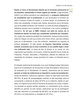 Análisis de Resultados


Desde un inicio, el Secretariado detectó que la formación permanente en
                                                                                   275
los docentes, representaba un factor urgente por atender. Luego entonces,
solicitó a los centros educativos que establecieran un programa institucional
de actualización para el profesorado, el cual contemplara la formación de
éstos e incluyera a todos los niveles; y, al mismo tiempo, se consideraran las
áreas más necesitadas. Al aplicar esta medida, descubrimos que la formación
que se les estaba brindando a los maestros, no cubría las áreas pedagógicas y
didácticas precisas que le ayudaran a incorporarse a los nuevos paradigmas
educativos. De ahí que, el SMEL instauró una serie de cursos con la
finalidad de atender las áreas que consideraba necesarias por actualizar.
Así, surgen dos programas paralelos de actualización; aunque la idea principal,
radicó en integrar uno sólo que sirviera como tronco común, que fuera utilizado
tanto por el Secretariado, o por otra institución; respetando por supuesto el
enfoque pedagógico. En este sentido, se lograron importantes avances,
estando concientes que en esos momentos no era posible llegar a tener
una unificación total. La causa de esto es porque no se cuenta con una
organización que actualice, en el verano, a todos los docentes de los niveles de
Preescolar, Primaria, Secundaria y Preparatoria, además las distancias son
importantes de considerar, porque aumentan los costos y la dificultad para el
traslado.


El indicador anteriormente presentado, tuvo como finalidad recabar información
acerca de la actualización de los docentes a través del programa institucional y
del propuesto por el Secretariado. Al respecto, observamos que de manera
general, en todas las instituciones se impartieron cursos de actualización;
siendo los directivos quienes los organizan o daban su visto bueno sobre ellos
(98.15%). El grupo de psicopedagogos presentó un alto porcentaje sobre el
conocimiento y existencia de éstos (97.87%) en la institución; debido en gran
parte, a la ingerencia que tienen al momento de proponer los cursos a impartir.
Los docentes en general también presentan un conocimiento de los mismos
(90.55%) en general; de esta manera, observamos que los de participación
más alta, obtuvieron un porcentaje del (92.90%); los de baja un promedio de
(93.15%); y la media alcanzó un resultado del (87.17%).
 