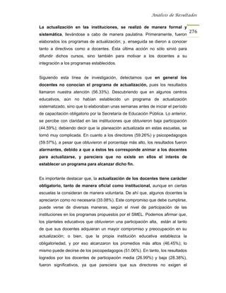 Análisis de Resultados


La actualización en las instituciones, se realizó de manera formal y
                                                                                   276
sistemática, llevándose a cabo de manera paulatina. Primeramente, fueron
elaborados los programas de actualización; y, enseguida se dieron a conocer
tanto a directivos como a docentes. Ésta última acción no sólo sirvió para
difundir dichos cursos, sino también para motivar a los docentes a su
integración a los programas establecidos.


Siguiendo esta línea de investigación, detectamos que en general los
docentes no conocían el programa de actualización, pues los resultados
llamaron nuestra atención (56.33%). Descubriendo que en algunos centros
educativos, aún no habían establecido un programa de actualización
sistematizado, sino que lo elaboraban unas semanas antes de iniciar el período
de capacitación obligatorio por la Secretaría de Educación Pública. Lo anterior,
se percibe con claridad en las instituciones que obtuvieron baja participación
(44.59%); debiendo decir que la planeación actualizada en estas escuelas, se
tornó muy complicada. En cuanto a los directores (59.26%) y psicopedagogos
(59.57%), a pesar que obtuvieron el porcentaje más alto, los resultados fueron
alarmantes, debido a que a éstos les corresponde animar a los docentes
para actualizarse, y pareciera que no existe en ellos el interés de
establecer un programa para alcanzar dicho fin.


Es importante destacar que, la actualización de los docentes tiene carácter
obligatorio, tanto de manera oficial como institucional, aunque en ciertas
escuelas la consideran de manera voluntaria. De ahí que, algunos docentes la
apreciaron como no necesaria (33.08%). Este compromiso que debe cumplirse,
puede verse de diversas maneras, según el nivel de participación de las
instituciones en los programas propuestos por el SMEL. Podemos afirmar que,
los planteles educativos que obtuvieron una participación alta, están al tanto
de que sus docentes adquieran un mayor compromiso y preocupación en su
actualización; o bien, que la propia institución educativa establezca la
obligatoriedad, y por eso alcanzaron los promedios más altos (46.45%); lo
mismo puede decirse de los psicopedagogos (51.06%). En tanto, los resultados
logrados por los docentes de participación media (26.99%) y baja (28.38%),
fueron significativos, ya que pareciera que sus directores no exigen el
 