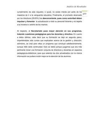 Análisis de Resultados


cumplimiento de este requisito; o quizá, no exista interés por parte de los
                                                                                 277
maestros de ir a la vanguardia educativa. Finalmente, el promedio alcanzado
por los directivos (29.63%) fue desconcertante, pues como autoridad deben
impulsar y fomentar la actualización a todo su personal docente y no dejarla
a la iniciativa o arbitrio de los mismos.


Al respecto, el Secretariado puso mayor atención en sus programas,
tratando cuestiones pedagógicas para los docentes y directivo. En cuanto
a éstos últimos, cabe decir que su formación se dejó en segundo plano;
impartiéndoles sólo cursos que explicaban acerca de la gestión y dirección;
asimismo, se creó para ellos un programa que concluyó satisfactoriamente,
aunque faltó darle continuidad. Esto se debió porque juzgamos que era más
pertinente iniciar una formación conjunta de directivos y docentes en aspectos
pedagógicos-didácticos, para que estando los dos actualizados con la misma
información se pudiera incidir mejor en la atención de los alumnos.
 
