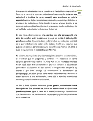 Análisis de Resultados


Los cursos de actualización que se impartieron en las instituciones educativas,
                                                                                   279
fueron de la mano de la persona o instancia que los propuso. La instancia que
seleccionó la temática de cursos necesitó estar actualizada en materia
pedagógica como de las necesidades profesionales, pedagógicas-didácticas o
propias de las instituciones. En la elección de cursos y temas dirigidos a los
docentes, pudo percibirse la existencia de una relación con las instituciones de
verticalidad u horizontalidad en la toma de decisiones.


En este rubro, observamos que el porcentaje más alto correspondió a la
parte de no saber quién selecciona y prepara los temas de actualización
para los docentes. En general, éstos no tienen claro que instancia o autoridad
es la que verdaderamente elaboró dicho trabajo; de ahí que, presuman que
pudiera ser realizado por el director junto con el Consejo Técnico (26.28%); o
quizá el departamento de psicopedagogía (18.53%).


No obstante, las respuestas proporcionadas por los directivos son interesantes,
al considerar que los programas y temáticas son elaboradas de forma
colegiada por el Consejo Técnico (40.74%). Aún así, los resultados obtenidos
fueron bajos, sobre todo al momento de proponer y motivar la actualización
pertinente de sus docentes. En este sentido, el otro porcentaje alto (27.78 %)
atiende a que dicho encargo fue encomendado al departamento de
psicopedagogía, situación que de cierta manera hace coherente y funcional el
trabajo solicitado a este departamento, sobre todo al momento de brindarles
atención y acompañamiento a los docentes.


De todo lo antes expuesto, advertimos que en general, falta claridad acerca
del organismo que propone los cursos de actualización y capacitación
para los docentes, y por lo tanto, no lo ubican; sin embargo, no estaría mal
que consideraran a los departamentos de psicopedagogía como participantes
en dicha selección.
 