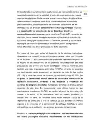 Análisis de Resultados


El Secretariado en cumplimiento de sus funciones, se ha mostrado atento a las
                                                                                  281
necesidades existentes en la sociedad, al tanto del surgimiento de los nuevos
paradigmas educativos. De tal manera, sus propuestas fueron dirigidas al área
del conocimiento con temas específicos, con la intención de actualizar la
práctica educativa, así como alcanzar las finalidades de la misma. En los
últimos años, las áreas de conocimiento que fueron priorizadas respecto
a la capacitación y/o actualización de los docentes y directivos
contemplaban cuatro aspectos, que a consideración del SMEL, requerían ser
atendidas de esa manera; siendo las siguientes: a) Identidad de la institución;
b) Enfoque pedagógico constructivista; c) Formación personal; y, d) Uso de la
tecnología. Es necesario comentar que en las instituciones se impartieron
temas diferentes a las áreas propuestas por dicho organismo.


En cuanto al rubro que señala el desarrollo de la identidad institucional,
observamos que presentó un alto porcentaje en general, sobre todo por parte
de los docentes (77.12%); demostrándose que ésta se ha estado trabajando en
la mayoría de las instituciones. En los planteles con participación alta, esta
propuesta no sólo provocó una mayor identificación entre sus miembros, sino
también una mejor organización entre ellos (87.74%); en tanto, los docentes
con participación media, presentaron un descenso de más de diez puntos
(76.11%); y, otros diez puntos los docentes de participación baja (67.575). Por
su parte, el Secretariado asumió casi en su totalidad la formación de la
identidad institucional, invitando a los directivos a establecer las
acciones del programa distrital de formación y ponerlas a la práctica para el
desarrollo de esta área. En consecuencia, estos últimos fueron los que
principalmente la valoraron (90.74%); en cambio, el grupo de psicopedagogía
aunque sí la estimó, no la consideraron como un aspecto prioritario por
atender. Por su parte, los docentes clave hacen mención (15%) de la
importancia de promoverla a todo el personal, ya que beneficia de manera
especial a los docentes en la comprensión del enfoque filosófico, la visión
antropológica de la institución y las acciones generadas de las mismas.


Respecto al enfoque pedagógico sociocognitivo, que representa la base
del nuevo paradigma educativo implementado en las instituciones
 