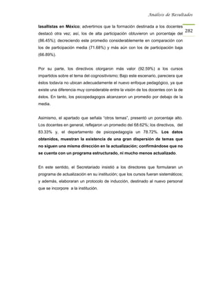 Análisis de Resultados


lasallistas en México; advertimos que la formación destinada a los docentes
                                                                                   282
destacó otra vez; así, los de alta participación obtuvieron un porcentaje del
(86.45%); decreciendo este promedio considerablemente en comparación con
los de participación media (71.68%) y más aún con los de participación baja
(66.89%).


Por su parte, los directivos otorgaron más valor (92.59%) a los cursos
impartidos sobre el tema del cognositivismo; Bajo este escenario, pareciera que
éstos todavía no ubican adecuadamente el nuevo enfoque pedagógico, ya que
existe una diferencia muy considerable entre la visión de los docentes con la de
éstos. En tanto, los psicopedagogos alcanzaron un promedio por debajo de la
media.


Asimismo, el apartado que señala “otros temas”, presentó un porcentaje alto.
Los docentes en general, reflejaron un promedio del 68.62%; los directivos, del
83.33% y, el departamento de psicopedagogía un 78.72%. Los datos
obtenidos, muestran la existencia de una gran dispersión de temas que
no siguen una misma dirección en la actualización; confirmándose que no
se cuenta con un programa estructurado, ni mucho menos actualizado.


En este sentido, el Secretariado insistió a los directores que formularan un
programa de actualización en su institución; que los cursos fueran sistemáticos;
y además, elaboraran un protocolo de inducción, destinado al nuevo personal
que se incorpore a la institución.
 