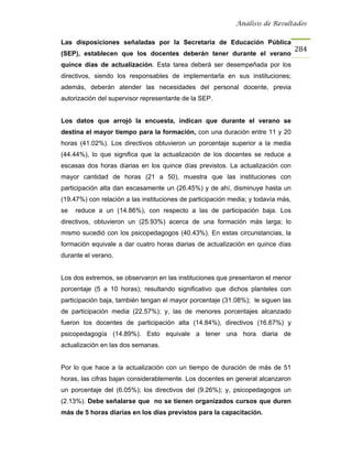 Análisis de Resultados


Las disposiciones señaladas por la Secretaria de Educación Pública
                                                                                   284
(SEP), establecen que los docentes deberán tener durante el verano
quince días de actualización. Esta tarea deberá ser desempeñada por los
directivos, siendo los responsables de implementarla en sus instituciones;
además, deberán atender las necesidades del personal docente, previa
autorización del supervisor representante de la SEP.


Los datos que arrojó la encuesta, indican que durante el verano se
destina el mayor tiempo para la formación, con una duración entre 11 y 20
horas (41.02%). Los directivos obtuvieron un porcentaje superior a la media
(44.44%), lo que significa que la actualización de los docentes se reduce a
escasas dos horas diarias en los quince días previstos. La actualización con
mayor cantidad de horas (21 a 50), muestra que las instituciones con
participación alta dan escasamente un (26.45%) y de ahí, disminuye hasta un
(19.47%) con relación a las instituciones de participación media; y todavía más,
se   reduce a un (14.86%), con respecto a las de participación baja. Los
directivos, obtuvieron un (25.93%) acerca de una formación más larga; lo
mismo sucedió con los psicopedagogos (40.43%). En estas circunstancias, la
formación equivale a dar cuatro horas diarias de actualización en quince días
durante el verano.


Los dos extremos, se observaron en las instituciones que presentaron el menor
porcentaje (5 a 10 horas); resultando significativo que dichos planteles con
participación baja, también tengan el mayor porcentaje (31.08%); le siguen las
de participación media (22.57%); y, las de menores porcentajes alcanzado
fueron los docentes de participación alta (14.84%), directivos (16.67%) y
psicopedagogía (14.89%). Esto equivale a tener una hora diaria de
actualización en las dos semanas.


Por lo que hace a la actualización con un tiempo de duración de más de 51
horas, las cifras bajan considerablemente. Los docentes en general alcanzaron
un porcentaje del (6.05%); los directivos del (9.26%); y, psicopedagogos un
(2.13%). Debe señalarse que no se tienen organizados cursos que duren
más de 5 horas diarias en los días previstos para la capacitación.
 