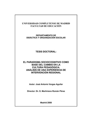 UNIVERSIDAD COMPLUTENSE DE MADRID
      FACULTAD DE EDUCACIÓN



           DEPARTAMENTO DE
   DIDÁCTICA Y ORGANIZACIÓN ESCOLAR




           TESIS DOCTORAL:



EL PARADIGMA SOCIOCOGNITIVO COMO
       BASE DEL CAMBIO EN LA
       CULTURA PEDAGÓGICA:
  ANÁLISIS DE UNA EXPERIENCIA DE
      INTERVENCIÓN REGIONAL




     Autor: José Antonio Vargas Aguilar


   Director: Dr. D. Martiniano Román Pérez




                Madrid 2008
 