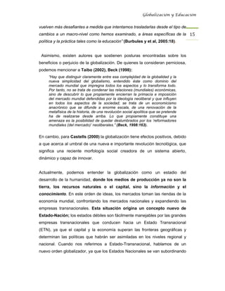 Globalización y Educación


vuelven más desafiantes a medida que intentamos trasladarlas desde el tipo de
cambios a un macro-nivel como hemos examinado, a áreas específicas de la 15 
política y la práctica tales como la educación” (Burbules y et al, 2005:18).


 Asimismo, existen autores que sostienen posturas encontradas sobre los
beneficios o perjuicio de la globalización. De quienes la consideran perniciosa,
podemos mencionar a Taibo (2002), Beck (1998):
     “Hay que distinguir claramente entre esa complejidad de la globalidad y la
     nueva simplicidad del globalismo, entendido éste como dominio del
     mercado mundial que impregna todos los aspectos y lo transforma todo.
     Por tanto, no se trata de condenar las relaciones (mundiales) económicas,
     sino de descubrir lo que propiamente encierran la primacía e imposición
     del mercado mundial defendidas por la ideología neoliberal y que influyen
     en todos los aspectos de la sociedad; se trata de un economicismo
     anacrónico que se difunde a enorme escala, de una renovación de la
     metafísica de la historia, de una revolución social apolítica que se pretende
     ha de realizarse desde arriba. Lo que propiamente constituye una
     amenaza es la posibilidad de quedar deslumbrados por los ‘reformadores
     mundiales (del mercado)’ neoliberales.” (Beck, 1998:163).


En cambio, para Castells (2000) la globalización tiene efectos positivos, debido
a que acerca al umbral de una nueva e importante revolución tecnológica, que
significa una reciente morfología social creadora de un sistema abierto,
dinámico y capaz de innovar.


Actualmente, podemos entender la globalización como un estadio del
desarrollo de la humanidad, donde los medios de producción ya no son la
tierra, los recursos naturales o el capital, sino la información y el
conocimiento. En este orden de ideas, los mercados toman las riendas de la
economía mundial, confrontando los mercados nacionales y expandiendo las
empresas transnacionales. Esta situación origina un concepto nuevo de
Estado-Nación; los estados débiles son fácilmente manejables por las grandes
empresas transnacionales que conducen hacia un Estado Transnacional
(ETN), ya que el capital y la economía superan las fronteras geográficas y
determinan las políticas que habrán ser asimiladas en los niveles regional y
nacional. Cuando nos referimos a Estado-Transnacional, hablamos de un
nuevo orden globalizador, ya que los Estados Nacionales se van subordinando
 