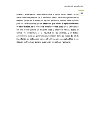 Análisis de Resultados



                                                                                 285
En efecto, el tiempo de capacitación durante el verano resulta valioso para la
actualización del personal de la institución, siendo necesario aprovecharlo al
máximo, ya que en el transcurso del año escolar se dificulta tener espacios
para ello. Podría decirse que un obstáculo que impide el aprovechamiento
de estos cursos, es el cansancio de los docentes, dado que la última etapa
del año escolar genera un desgaste físico y emocional intenso, debido al
cambio de temperatura, a la inquietud de los alumnos, y el trabajo
administrativo extra que genera la documentación de fin de cursos. De ahí la
importancia de establecer cursos atractivos que sean aplicables a sus
clases y motivadores para su superación profesional y personal.
 