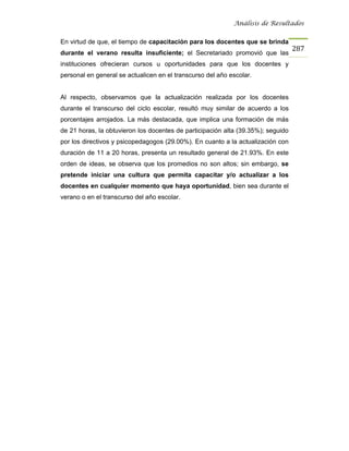Análisis de Resultados


En virtud de que, el tiempo de capacitación para los docentes que se brinda
                                                                                  287
durante el verano resulta insuficiente; el Secretariado promovió que las
instituciones ofrecieran cursos u oportunidades para que los docentes y
personal en general se actualicen en el transcurso del año escolar.


Al respecto, observamos que la actualización realizada por los docentes
durante el transcurso del ciclo escolar, resultó muy similar de acuerdo a los
porcentajes arrojados. La más destacada, que implica una formación de más
de 21 horas, la obtuvieron los docentes de participación alta (39.35%); seguido
por los directivos y psicopedagogos (29.00%). En cuanto a la actualización con
duración de 11 a 20 horas, presenta un resultado general de 21.93%. En este
orden de ideas, se observa que los promedios no son altos; sin embargo, se
pretende iniciar una cultura que permita capacitar y/o actualizar a los
docentes en cualquier momento que haya oportunidad, bien sea durante el
verano o en el transcurso del año escolar.
 