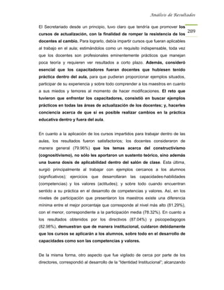 Análisis de Resultados


El Secretariado desde un principio, tuvo claro que tendría que promover los
                                                                                     289
cursos de actualización, con la finalidad de romper la resistencia de los
docentes al cambio. Para lograrlo, debía impartir cursos que fueran aplicables
al trabajo en el aula; estimándolos como un requisito indispensable, toda vez
que los docentes son profesionales eminentemente prácticos que manejan
poca teoría y requieren ver resultados a corto plazo. Además, consideró
esencial que los capacitadores fueran docentes que hubiesen tenido
práctica dentro del aula, para que pudieran proporcionar ejemplos situados,
participar de su experiencia y sobre todo comprender a los maestros en cuanto
a sus miedos y temores al momento de hacer modificaciones. El reto que
tuvieron que enfrentar los capacitadores, consistió en buscar ejemplos
prácticos en todas las áreas de actualización de los docentes; y, hacerles
conciencia acerca de que sí es posible realizar cambios en la práctica
educativa dentro y fuera del aula.


En cuanto a la aplicación de los cursos impartidos para trabajar dentro de las
aulas, los resultados fueron satisfactorios; los docentes consideraron de
manera general (79.96%) que los temas acerca del constructivismo
(cognositivismo), no sólo les aportaron un sustento teórico, sino además
una buena dosis de aplicabilidad dentro del salón de clase. Esta última,
surgió principalmente al trabajar con ejemplos cercanos a los alumnos
(significativos); ejercicios que desarrollaran las capacidades-habilidades
(competencias) y los valores (actitudes); y sobre todo cuando encuentran
sentido a su práctica en el desarrollo de competencias y valores. Así, en los
niveles de participación que presentaron los maestros existe una diferencia
mínima entre el mejor porcentaje que corresponde al nivel más alto (81.29%),
con el menor, correspondiente a la participación media (78.32%). En cuanto a
los resultados obtenidos por los directivos (87.04%) y psicopedagogos
(82.98%), demuestran que de manera institucional, cuidaron debidamente
que los cursos se aplicarán a los alumnos, sobre todo en el desarrollo de
capacidades como son las competencias y valores.


De la misma forma, otro aspecto que fue vigilado de cerca por parte de los
directores, correspondió al desarrollo de la “Identidad Institucional”; alcanzando
 