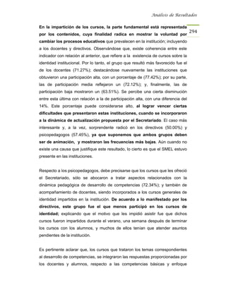 Análisis de Resultados


En la impartición de los cursos, la parte fundamental está representada
                                                                                     294
por los contenidos, cuya finalidad radica en mostrar la voluntad por
cambiar los procesos educativos que prevalecen en la institución; incluyendo
a los docentes y directivos. Observándose que, existe coherencia entre este
indicador con relación al anterior, que refiere a la existencia de cursos sobre la
identidad institucional. Por lo tanto, el grupo que resultó más favorecido fue el
de los docentes (71.27%); destacándose nuevamente las instituciones que
obtuvieron una participación alta, con un porcentaje de (77.42%); por su parte,
las de participación media reflejaron un (72.12%); y, finalmente, las de
participación baja mostraron un (63.51%). Se percibe una cierta disminución
entre esta última con relación a la de participación alta, con una diferencia del
14%. Este porcentaje puede considerarse alto, al lograr vencer ciertas
dificultades que presentaron estas instituciones, cuando se incorporaron
a la dinámica de actualización propuesta por el Secretariado. El caso más
interesante y, a la vez, sorprendente radicó en los directivos (50.00%) y
psicopedagogos (57.45%), ya que suponemos que ambos grupos deben
ser de animación, y mostraron las frecuencias más bajas. Aún cuando no
existe una causa que justifique este resultado, lo cierto es que el SMEL estuvo
presente en las instituciones.


Respecto a los psicopedagogos, debe precisarse que los cursos que les ofreció
el Secretariado, sólo se abocaron a tratar aspectos relacionados con la
dinámica pedagógica de desarrollo de competencias (72.34%); y también de
acompañamiento de docentes, siendo incorporados a los cursos generales de
identidad impartidos en la institución. De acuerdo a lo manifestado por los
directivos, este grupo fue el que menos participó en los cursos de
identidad; explicando que el motivo que les impidió asistir fue que dichos
cursos fueron impartidos durante el verano, una semana después de terminar
los cursos con los alumnos, y muchos de ellos tenían que atender asuntos
pendientes de la institución.


Es pertinente aclarar que, los cursos que trataron los temas correspondientes
al desarrollo de competencias, se integraron las respuestas proporcionadas por
los docentes y alumnos, respecto a las competencias básicas y enfoque
 