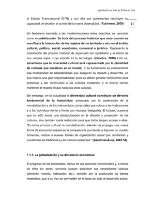 Globalización y Educación


al Estado Transnacional (ETN) y con ello sus gobernantes restringen su
capacidad de decisión al control de la nueva clase global. (Robinson, 2000)       16 

Un fenómeno asociado a las transformaciones antes descritas, es conocido
como mundialización. Se trata del proceso histórico que nace cuando se
manifiesta la interacción de los sujetos de un territorio a otro en el ámbito
cultural, político, social, económico, comercial o jurídico. Representa la
culminación del proceso histórico de expansión del capitalismo y el efecto de
sus propias leyes, cuyo soporte es la tecnología. (Ginebra, 2006) Esto es,
advertimos que la diversidad cultural está representada por la pluralidad
de culturas que coexisten en el mundo; y su fundamento es precisamente
esa multiplicidad de características que aseguran su riqueza y desarrollo. Lo
que implica una gran responsabilidad, pues se deben generar condiciones para
preservar y dar continuidad a las culturas existentes, y al mismo tiempo
mantener el respeto mutuo hacia las otras culturas.

Sin embargo, en la actualidad la diversidad cultural constituye un derecho
fundamental de la humanidad, provocado por la aceleración de la
mundialización y de los intercambios comerciales que coloca a las instituciones
y a los individuos frente a frente con recursos desiguales. E incluso, ocasiona
que no sólo exista una obstaculización en la difusión y proyección de las
culturas, sino también cierta restricción para que todos tengan acceso a ellas.
“En tanto proceso cultural, la mundialización, además de propagar una nueva
forma de economía basada en la competencia que tiende a imponer un modelo
comercial, induce a nuevas formas de organización social que confrontan y
cuestionan las tradiciones y los valores existentes”. (Sandoval-Ávila, 2003:54)




1.1.1. La globalización y su dimensión económica


El progreso de las sociedades, deriva de sus acciones intencionales y, a través
de ellas los seres humanos buscan satisfacer sus necesidades básicas
(alimento, vestido, habitación, etc.); también por la producción de bienes
materiales, que a su vez se convierten en la base de todo el desarrollo social.
 