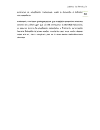 Análisis de Resultados


programas de actualización institucional, según lo demuestra el indicador
                                                                                  297
correspondiente.


Finalmente, cabe decir que la percepción que al respecto tuvieron los maestros
consistió en: primer lugar, que se está promoviendo la identidad institucional;
en segundo término, la actualización pedagógica, y, finalmente, su formación
humana. Estos últimos temas, resultan importantes, pero no se pueden abarcar
varios a la vez, siendo complicado para los docentes asistir a todos los cursos
ofrecidos.
 