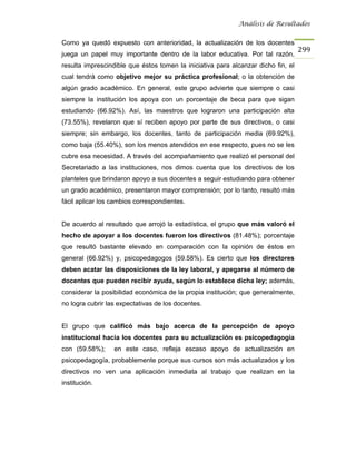 Análisis de Resultados


Como ya quedó expuesto con anterioridad, la actualización de los docentes
                                                                                   299
juega un papel muy importante dentro de la labor educativa. Por tal razón,
resulta imprescindible que éstos tomen la iniciativa para alcanzar dicho fin, el
cual tendrá como objetivo mejor su práctica profesional; o la obtención de
algún grado académico. En general, este grupo advierte que siempre o casi
siempre la institución los apoya con un porcentaje de beca para que sigan
estudiando (66.92%). Así, las maestros que lograron una participación alta
(73.55%), revelaron que sí reciben apoyo por parte de sus directivos, o casi
siempre; sin embargo, los docentes, tanto de participación media (69.92%),
como baja (55.40%), son los menos atendidos en ese respecto, pues no se les
cubre esa necesidad. A través del acompañamiento que realizó el personal del
Secretariado a las instituciones, nos dimos cuenta que los directivos de los
planteles que brindaron apoyo a sus docentes a seguir estudiando para obtener
un grado académico, presentaron mayor comprensión; por lo tanto, resultó más
fácil aplicar los cambios correspondientes.


De acuerdo al resultado que arrojó la estadística, el grupo que más valoró el
hecho de apoyar a los docentes fueron los directivos (81.48%); porcentaje
que resultó bastante elevado en comparación con la opinión de éstos en
general (66.92%) y, psicopedagogos (59.58%). Es cierto que los directores
deben acatar las disposiciones de la ley laboral, y apegarse al número de
docentes que pueden recibir ayuda, según lo establece dicha ley; además,
considerar la posibilidad económica de la propia institución; que generalmente,
no logra cubrir las expectativas de los docentes.


El grupo que calificó más bajo acerca de la percepción de apoyo
institucional hacia los docentes para su actualización es psicopedagogía
con (59.58%);     en este caso, refleja escaso apoyo de actualización en
psicopedagogía, probablemente porque sus cursos son más actualizados y los
directivos no ven una aplicación inmediata al trabajo que realizan en la
institución.
 